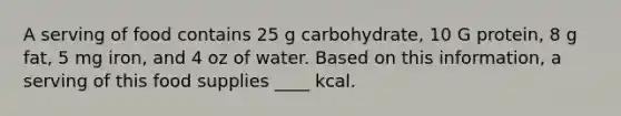 A serving of food contains 25 g carbohydrate, 10 G protein, 8 g fat, 5 mg iron, and 4 oz of water. Based on this information, a serving of this food supplies ____ kcal.