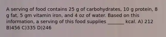 A serving of food contains 25 g of carbohydrates, 10 g protein, 8 g fat, 5 gm vitamin iron, and 4 oz of water. Based on this information, a serving of this food supplies _______ kcal. A) 212 B)456 C)335 D)246