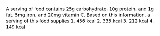 A serving of food contains 25g carbohydrate, 10g protein, and 1g fat, 5mg iron, and 20mg vitamin C. Based on this information, a serving of this food supplies 1. 456 kcal 2. 335 kcal 3. 212 kcal 4. 149 kcal