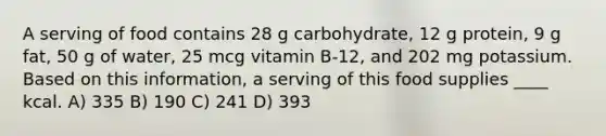 A serving of food contains 28 g carbohydrate, 12 g protein, 9 g fat, 50 g of water, 25 mcg vitamin B-12, and 202 mg potassium. Based on this information, a serving of this food supplies ____ kcal. A) 335 B) 190 C) 241 D) 393