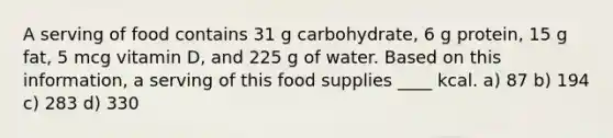 A serving of food contains 31 g carbohydrate, 6 g protein, 15 g fat, 5 mcg vitamin D, and 225 g of water. Based on this information, a serving of this food supplies ____ kcal. a) 87 b) 194 c) 283 d) 330