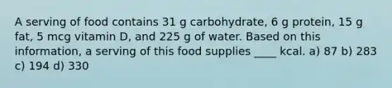 A serving of food contains 31 g carbohydrate, 6 g protein, 15 g fat, 5 mcg vitamin D, and 225 g of water. Based on this information, a serving of this food supplies ____ kcal. a) 87 b) 283 c) 194 d) 330