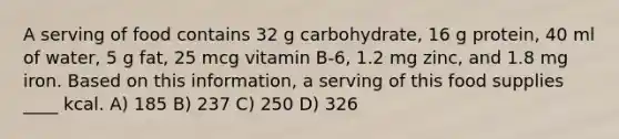 A serving of food contains 32 g carbohydrate, 16 g protein, 40 ml of water, 5 g fat, 25 mcg vitamin B-6, 1.2 mg zinc, and 1.8 mg iron. Based on this information, a serving of this food supplies ____ kcal. A) 185 B) 237 C) 250 D) 326