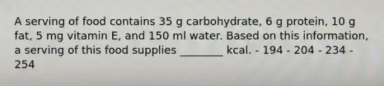 A serving of food contains 35 g carbohydrate, 6 g protein, 10 g fat, 5 mg vitamin E, and 150 ml water. Based on this information, a serving of this food supplies ________ kcal. - 194 - 204 - 234 - 254