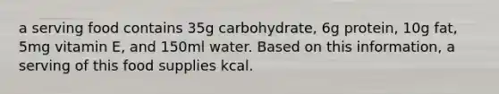 a serving food contains 35g carbohydrate, 6g protein, 10g fat, 5mg vitamin E, and 150ml water. Based on this information, a serving of this food supplies kcal.