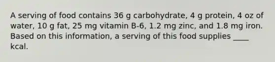 A serving of food contains 36 g carbohydrate, 4 g protein, 4 oz of water, 10 g fat, 25 mg vitamin B-6, 1.2 mg zinc, and 1.8 mg iron. Based on this information, a serving of this food supplies ____ kcal.