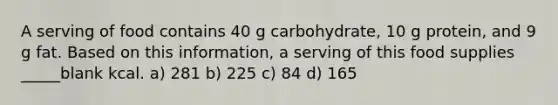 A serving of food contains 40 g carbohydrate, 10 g protein, and 9 g fat. Based on this information, a serving of this food supplies _____blank kcal. a) 281 b) 225 c) 84 d) 165