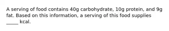 A serving of food contains 40g carbohydrate, 10g protein, and 9g fat. Based on this information, a serving of this food supplies _____ kcal.