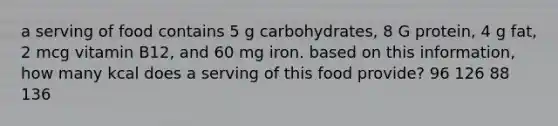 a serving of food contains 5 g carbohydrates, 8 G protein, 4 g fat, 2 mcg vitamin B12, and 60 mg iron. based on this information, how many kcal does a serving of this food provide? 96 126 88 136