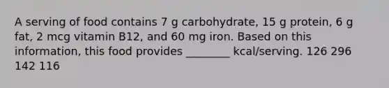 A serving of food contains 7 g carbohydrate, 15 g protein, 6 g fat, 2 mcg vitamin B12, and 60 mg iron. Based on this information, this food provides ________ kcal/serving. 126 296 142 116