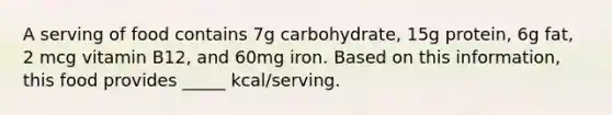 A serving of food contains 7g carbohydrate, 15g protein, 6g fat, 2 mcg vitamin B12, and 60mg iron. Based on this information, this food provides _____ kcal/serving.