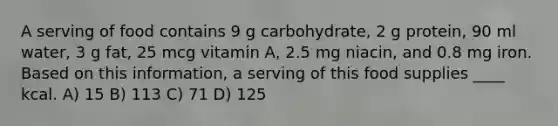 A serving of food contains 9 g carbohydrate, 2 g protein, 90 ml water, 3 g fat, 25 mcg vitamin A, 2.5 mg niacin, and 0.8 mg iron. Based on this information, a serving of this food supplies ____ kcal. A) 15 B) 113 C) 71 D) 125