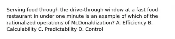 Serving food through the drive-through window at a fast food restaurant in under one minute is an example of which of the rationalized operations of McDonaldization? A. Efficiency B. Calculability C. Predictability D. Control