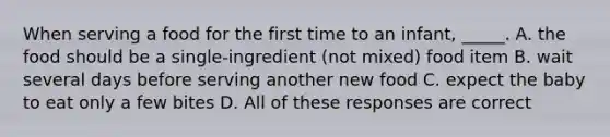 When serving a food for the first time to an infant, _____. A. the food should be a single-ingredient (not mixed) food item B. wait several days before serving another new food C. expect the baby to eat only a few bites D. All of these responses are correct