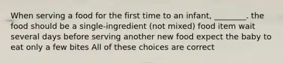 When serving a food for the first time to an infant, ________. the food should be a single-ingredient (not mixed) food item wait several days before serving another new food expect the baby to eat only a few bites All of these choices are correct