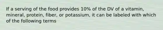 If a serving of the food provides 10% of the DV of a vitamin, mineral, protein, fiber, or potassium, it can be labeled with which of the following terms