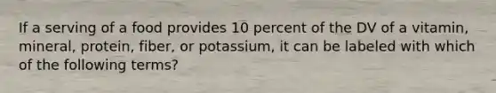 If a serving of a food provides 10 percent of the DV of a vitamin, mineral, protein, fiber, or potassium, it can be labeled with which of the following terms?