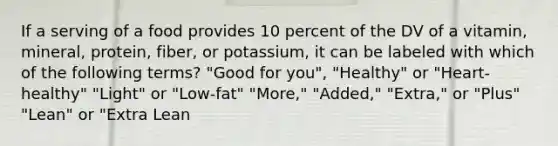 If a serving of a food provides 10 percent of the DV of a vitamin, mineral, protein, fiber, or potassium, it can be labeled with which of the following terms? "Good for you", "Healthy" or "Heart-healthy" "Light" or "Low-fat" "More," "Added," "Extra," or "Plus" "Lean" or "Extra Lean