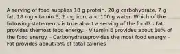 A serving of food supplies 18 g protein, 20 g carbohydrate, 7 g fat, 18 mg vitamin E, 2 mg iron, and 100 g water. Which of the following statements is true about a serving of the food? - Fat provides themost food energy. - Vitamin E provides about 10% of the food energy. - Carbohydrateprovides the most food energy. - Fat provides about75% of total calories