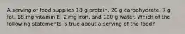 A serving of food supplies 18 g protein, 20 g carbohydrate, 7 g fat, 18 mg vitamin E, 2 mg iron, and 100 g water. Which of the following statements is true about a serving of the food?