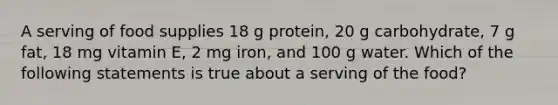 A serving of food supplies 18 g protein, 20 g carbohydrate, 7 g fat, 18 mg vitamin E, 2 mg iron, and 100 g water. Which of the following statements is true about a serving of the food?