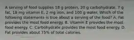 A serving of food supplies 18 g protein, 20 g carbohydrate, 7 g fat, 18 mg vitamin E, 2 mg iron, and 100 g water. Which of the following statements is true about a serving of the food? A. Fat provides the most food energy. B. Vitamin E provides the most food energy. C. Carbohydrate provides the most food energy. D. Fat provides about 75% of total calories.