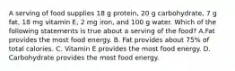 A serving of food supplies 18 g protein, 20 g carbohydrate, 7 g fat, 18 mg vitamin E, 2 mg iron, and 100 g water. Which of the following statements is true about a serving of the food? A.Fat provides the most food energy. B. Fat provides about 75% of total calories. C. Vitamin E provides the most food energy. D. Carbohydrate provides the most food energy.