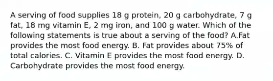 A serving of food supplies 18 g protein, 20 g carbohydrate, 7 g fat, 18 mg vitamin E, 2 mg iron, and 100 g water. Which of the following statements is true about a serving of the food? A.Fat provides the most food energy. B. Fat provides about 75% of total calories. C. Vitamin E provides the most food energy. D. Carbohydrate provides the most food energy.