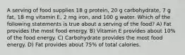 A serving of food supplies 18 g protein, 20 g carbohydrate, 7 g fat, 18 mg vitamin E, 2 mg iron, and 100 g water. Which of the following statements is true about a serving of the food? A) Fat provides the most food energy. B) Vitamin E provides about 10% of the food energy. C) Carbohydrate provides the most food energy. D) Fat provides about 75% of total calories.