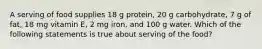 A serving of food supplies 18 g protein, 20 g carbohydrate, 7 g of fat, 18 mg vitamin E, 2 mg iron, and 100 g water. Which of the following statements is true about serving of the food?