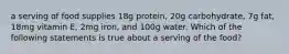 a serving of food supplies 18g protein, 20g carbohydrate, 7g fat, 18mg vitamin E, 2mg iron, and 100g water. Which of the following statements is true about a serving of the food?