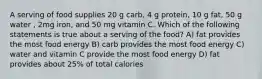 A serving of food supplies 20 g carb, 4 g protein, 10 g fat, 50 g water , 2mg iron, and 50 mg vitamin C. Which of the following statements is true about a serving of the food? A) fat provides the most food energy B) carb provides the most food energy C) water and vitamin C provide the most food energy D) fat provides about 25% of total calories