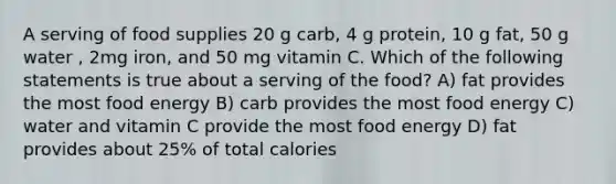 A serving of food supplies 20 g carb, 4 g protein, 10 g fat, 50 g water , 2mg iron, and 50 mg vitamin C. Which of the following statements is true about a serving of the food? A) fat provides the most food energy B) carb provides the most food energy C) water and vitamin C provide the most food energy D) fat provides about 25% of total calories