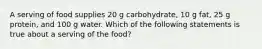 A serving of food supplies 20 g carbohydrate, 10 g fat, 25 g protein, and 100 g water. Which of the following statements is true about a serving of the food?