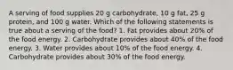 A serving of food supplies 20 g carbohydrate, 10 g fat, 25 g protein, and 100 g water. Which of the following statements is true about a serving of the food? 1. Fat provides about 20% of the food energy. 2. Carbohydrate provides about 40% of the food energy. 3. Water provides about 10% of the food energy. 4. Carbohydrate provides about 30% of the food energy.