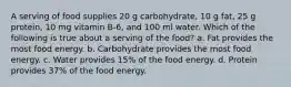 A serving of food supplies 20 g carbohydrate, 10 g fat, 25 g protein, 10 mg vitamin B-6, and 100 ml water. Which of the following is true about a serving of the food? a. Fat provides the most food energy. b. Carbohydrate provides the most food energy. c. Water provides 15% of the food energy. d. Protein provides 37% of the food energy.