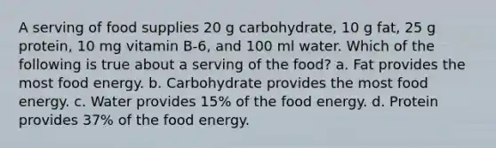 A serving of food supplies 20 g carbohydrate, 10 g fat, 25 g protein, 10 mg vitamin B-6, and 100 ml water. Which of the following is true about a serving of the food? a. Fat provides the most food energy. b. Carbohydrate provides the most food energy. c. Water provides 15% of the food energy. d. Protein provides 37% of the food energy.