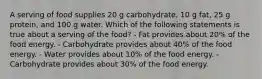 A serving of food supplies 20 g carbohydrate, 10 g fat, 25 g protein, and 100 g water. Which of the following statements is true about a serving of the food? - Fat provides about 20% of the food energy. - Carbohydrate provides about 40% of the food energy. - Water provides about 10% of the food energy. - Carbohydrate provides about 30% of the food energy.