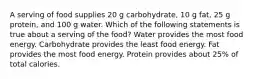 A serving of food supplies 20 g carbohydrate, 10 g fat, 25 g protein, and 100 g water. Which of the following statements is true about a serving of the food? Water provides the most food energy. Carbohydrate provides the least food energy. Fat provides the most food energy. Protein provides about 25% of total calories.