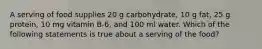 A serving of food supplies 20 g carbohydrate, 10 g fat, 25 g protein, 10 mg vitamin B-6, and 100 ml water. Which of the following statements is true about a serving of the food?