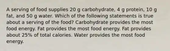 A serving of food supplies 20 g carbohydrate, 4 g protein, 10 g fat, and 50 g water. Which of the following statements is true about a serving of the food? Carbohydrate provides the most food energy. Fat provides the most food energy. Fat provides about 25% of total calories. Water provides the most food energy.