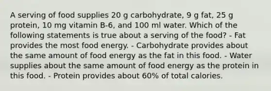 A serving of food supplies 20 g carbohydrate, 9 g fat, 25 g protein, 10 mg vitamin B-6, and 100 ml water. Which of the following statements is true about a serving of the food? - Fat provides the most food energy. - Carbohydrate provides about the same amount of food energy as the fat in this food. - Water supplies about the same amount of food energy as the protein in this food. - Protein provides about 60% of total calories.