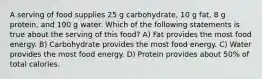 A serving of food supplies 25 g carbohydrate, 10 g fat, 8 g protein, and 100 g water. Which of the following statements is true about the serving of this food? A) Fat provides the most food energy. B) Carbohydrate provides the most food energy. C) Water provides the most food energy. D) Protein provides about 50% of total calories.