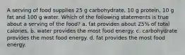 A serving of food supplies 25 g carbohydrate, 10 g protein, 10 g fat and 100 g water. Which of the following statements is true about a serving of the food? a. fat provides about 25% of total calories. b. water provides the most food energy. c. carbohydrate provides the most food energy. d. fat provides the most food energy.