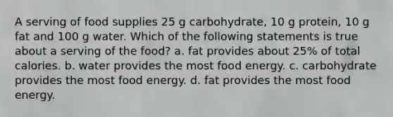 A serving of food supplies 25 g carbohydrate, 10 g protein, 10 g fat and 100 g water. Which of the following statements is true about a serving of the food? a. fat provides about 25% of total calories. b. water provides the most food energy. c. carbohydrate provides the most food energy. d. fat provides the most food energy.