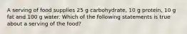 A serving of food supplies 25 g carbohydrate, 10 g protein, 10 g fat and 100 g water. Which of the following statements is true about a serving of the food?