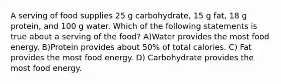 A serving of food supplies 25 g carbohydrate, 15 g fat, 18 g protein, and 100 g water. Which of the following statements is true about a serving of the food? A)Water provides the most food energy. B)Protein provides about 50% of total calories. C) Fat provides the most food energy. D) Carbohydrate provides the most food energy.