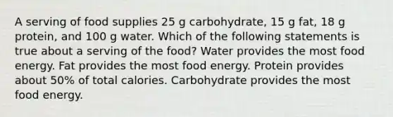 A serving of food supplies 25 g carbohydrate, 15 g fat, 18 g protein, and 100 g water. Which of the following statements is true about a serving of the food? Water provides the most food energy. Fat provides the most food energy. Protein provides about 50% of total calories. Carbohydrate provides the most food energy.