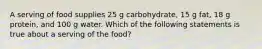 A serving of food supplies 25 g carbohydrate, 15 g fat, 18 g protein, and 100 g water. Which of the following statements is true about a serving of the food?