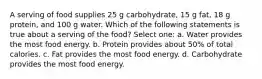 A serving of food supplies 25 g carbohydrate, 15 g fat, 18 g protein, and 100 g water. Which of the following statements is true about a serving of the food? Select one: a. Water provides the most food energy. b. Protein provides about 50% of total calories. c. Fat provides the most food energy. d. Carbohydrate provides the most food energy.